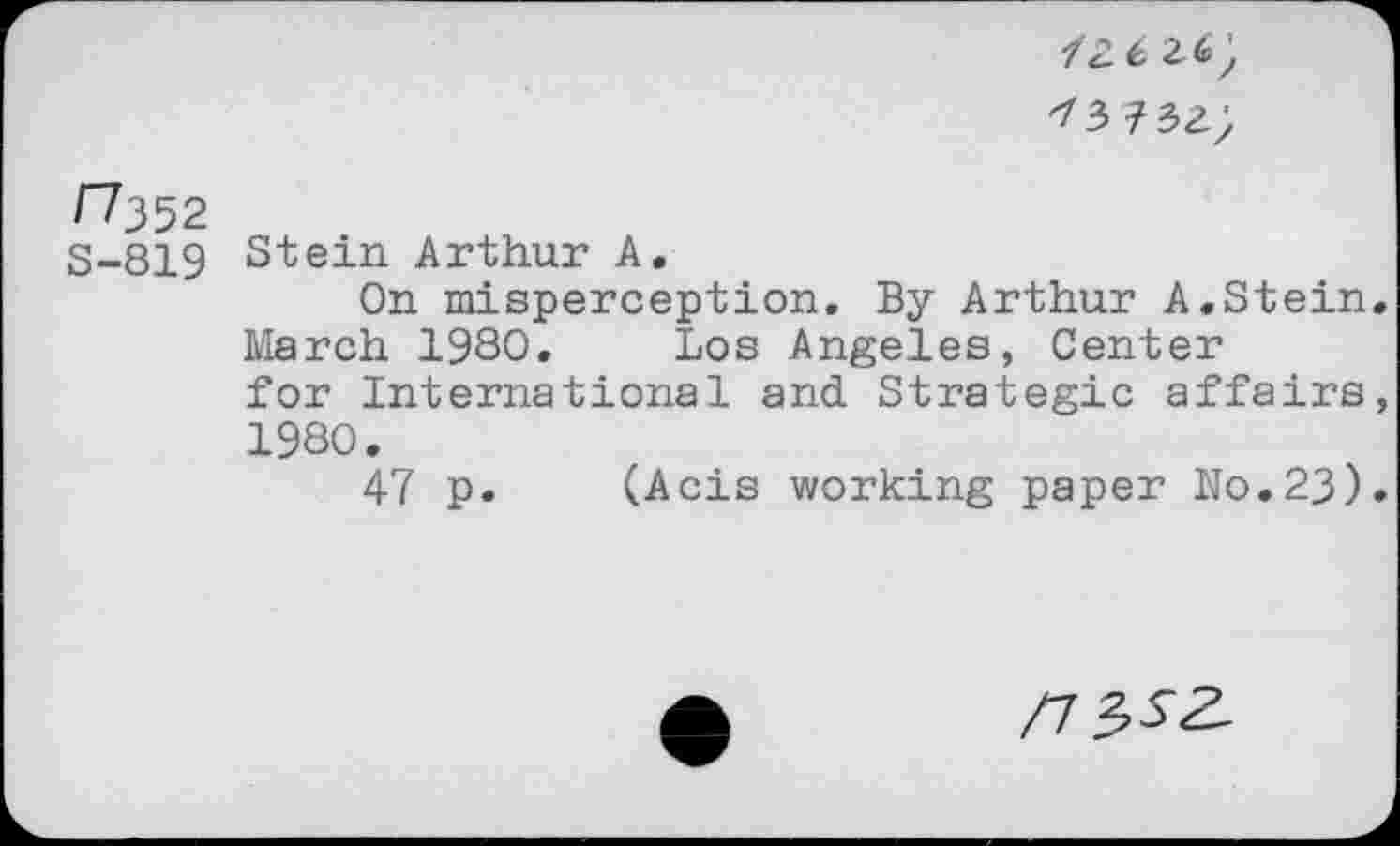 ﻿mzz',
f?352
S-819 Stein Arthur A.
On misperception. By Arthur A.Stein. March 19SO. Los Angeles, Center for International and Strategic affairs, 1980.
47 p. (Acis working paper No.23).